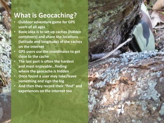 What is Geocaching?
• Outdoor adventure game for GPS
  users of all ages
• Basic idea is to set up caches (hidden
  containers) and share the locations
  (latitude and longitude) of the caches
  on the internet
• GPS users use the coordinates to get
  close to the cache
• The last part is often the hardest
  and most enjoyable…finding
  where the geocache is hidden
• Once found a user may take/leave
  something and sign the log
• And then they record their “find” and
  experiences on the internet too
 