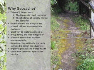 Why Geocache?
• Think of it in two parts
    1. The journey to reach the cache
    2. The challenge of actually finding
        the container
• Sounds simple, but many caches
  are well hidden…many enjoy the
  challenge
• Great way to explore near and far
• Brings family and friends together
• Makes other outdoor activities
  more enjoyable
• Sometimes just getting to the cache
  can be a big part of the adventure
• Improves physical and mental health
• Draws new people to a particular
  location
 