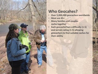 Who Geocahes?
• Over 5,000,000 geocachers worldwide
• Most are 45+
• Many families and couples
  cache together
• Each geocache has a difficulty (1-5)
  and terrain rating (1-5) allowing
  geocachers to find suitable caches for
  their ability
 