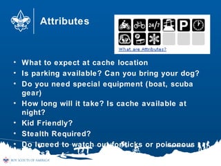 Attributes
• What to expect at cache location
• Is parking available? Can you bring your dog?
• Do you need special equipment (boat, scuba
gear)
• How long will it take? Is cache available at
night?
• Kid Friendly?
• Stealth Required?
• Do I need to watch out for ticks or poisonous
plants?
 