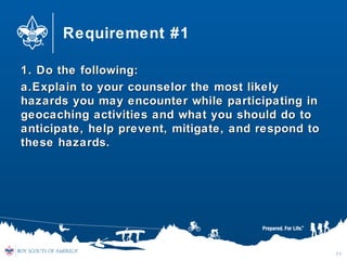 Requirement #1
1. Do the following:1. Do the following:
a.a.Explain to your counselor the most likelyExplain to your counselor the most likely
hazards you may encounter while participating inhazards you may encounter while participating in
geocaching activities and what you should do togeocaching activities and what you should do to
anticipate, help prevent, mitigate, and respond toanticipate, help prevent, mitigate, and respond to
these hazards.these hazards.
11
 