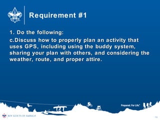 Requirement #1
1. Do the following:1. Do the following:
c.c.Discuss how to properly plan an activity thatDiscuss how to properly plan an activity that
uses GPS, including using the buddy system,uses GPS, including using the buddy system,
sharing your plan with others, and considering thesharing your plan with others, and considering the
weather, route, and proper attire.weather, route, and proper attire.
16
 