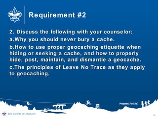 Requirement #2
2. Discuss the following with your counselor:2. Discuss the following with your counselor:
a.a.Why you should never bury a cache.Why you should never bury a cache.
b.b.How to use proper geocaching etiquette whenHow to use proper geocaching etiquette when
hiding or seeking a cache, and how to properlyhiding or seeking a cache, and how to properly
hide, post, maintain, and dismantle a geocache.hide, post, maintain, and dismantle a geocache.
c.c.The principles of Leave No Trace as they applyThe principles of Leave No Trace as they apply
to geocaching.to geocaching.
18
 