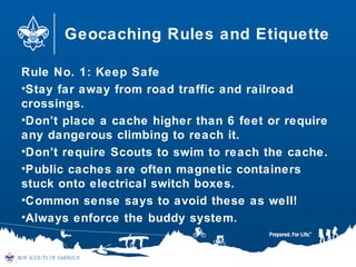 Geocaching Rules and Etiquette
Rule No. 1: Keep Safe
•Stay far away from road traffic and railroad
crossings.
•Don’t place a cache higher than 6 feet or require
any dangerous climbing to reach it.
•Don’t require Scouts to swim to reach the cache.
•Public caches are often magnetic containers
stuck onto electrical switch boxes.
•Common sense says to avoid these as well!
•Always enforce the buddy system.
 