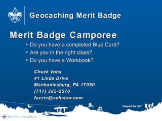 Geocaching Merit BadgeGeocaching Merit Badge
Merit Badge CamporeeMerit Badge Camporee
• Do you have a completed Blue Card?Do you have a completed Blue Card?
• Are you in the right class?Are you in the right class?
• Do you have a Workbook?Do you have a Workbook?
Chuck VohsChuck Vohs
41 Linda Drive41 Linda Drive
Mechanicsburg, PA 17050Mechanicsburg, PA 17050
(717) 385-2570(717) 385-2570
fuzzie@vohslaw.comfuzzie@vohslaw.com
 
