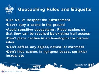 Geocaching Rules and Etiquette
Rule No. 2: Respect the Environment
•Never bury a cache in the ground
•Avoid sensitive ecosystems. Place caches so
that they can be reached by existing trail access
•Don’t place caches in archaeological or historic
sites
•Don’t deface any object, natural or manmade
•Don’t hide caches in lightpost bases, sprinkler
heads, etc
 