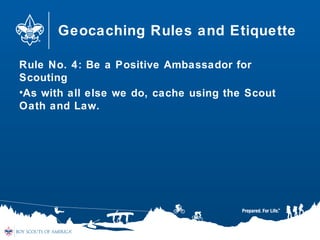 Geocaching Rules and Etiquette
Rule No. 4: Be a Positive Ambassador for
Scouting
•As with all else we do, cache using the Scout
Oath and Law.
 