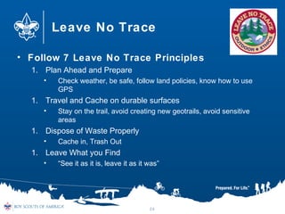 Leave No Trace
• Follow 7 Leave No Trace Principles
1. Plan Ahead and Prepare
• Check weather, be safe, follow land policies, know how to use
GPS
1. Travel and Cache on durable surfaces
• Stay on the trail, avoid creating new geotrails, avoid sensitive
areas
1. Dispose of Waste Properly
• Cache in, Trash Out
1. Leave What you Find
• “See it as it is, leave it as it was”
24
 