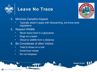 Leave No Trace
5. Minimize Campfire Impacts
• Typically doesn’t apply with Geocaching, but know area
regulations
5. Respect Wildlife
• Never leave food in a geocache
• Dogs on a leash
• Observe wildlife from a distance
5. Be Considerate of other Visitors
• Yield to those on a trail
• Avoid loud noises
• Do not trespass
25
 