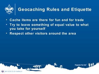 Geocaching Rules and Etiquette
• Cache items are there for fun and for trade
• Try to leave something of equal value to what
you take for yourself
• Respect other visitors around the area
 