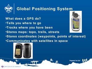 Global Positioning System
What does a GPS do?
•Tells you where to go
•Tracks where you have been
•Stores maps: topo, trails, streets
•Stores coordinates (waypoints, points of interest)
•Communicates with satellites in space
 