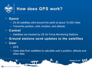 How does GPS work?
• Space
– 24-30 satellites orbit around the earth at about 12,550 miles
– Transmits position, orbit, location, and altitude
• Control
– Satellites are tracked by US Air Force Monitoring Stations
• Ground stations send updates to the satellites
• User
– GPS
– Uses data from satellites to calculate user’s position, altitude and
other data
 