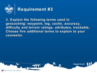 Requirement #3
3. Explain the following terms used in3. Explain the following terms used in
geocaching: waypoint, log, cache, accuracy,geocaching: waypoint, log, cache, accuracy,
difficulty and terrain ratings, attributes, trackable.difficulty and terrain ratings, attributes, trackable.
Choose five additional terms to explain to yourChoose five additional terms to explain to your
counselor.counselor.
3
 