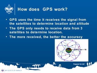 How does GPS work?
• GPS uses the time it receives the signal from
the satellites to determine location and altitude
• The GPS only needs to receive data from 3
satellites to determine location.
• The more received, the better the accuracy
 