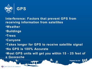 GPS
Interference: Factors that prevent GPS from
receiving information from satellites
•Weather
•Buildings
•Trees
•Canyons
•Takes longer for GPS to receive satellite signal
•No GPS is 100% Accurate
•Most GPS units will get you within 15 - 25 feet of
a Geocache
 
