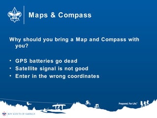 Maps & Compass
Why should you bring a Map and Compass with
you?
• GPS batteries go dead
• Satellite signal is not good
• Enter in the wrong coordinates
 