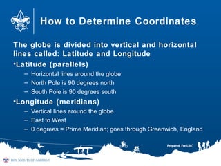 How to Determine Coordinates
The globe is divided into vertical and horizontal
lines called: Latitude and Longitude
•Latitude (parallels)
– Horizontal lines around the globe
– North Pole is 90 degrees north
– South Pole is 90 degrees south
•Longitude (meridians)
– Vertical lines around the globe
– East to West
– 0 degrees = Prime Meridian; goes through Greenwich, England
 