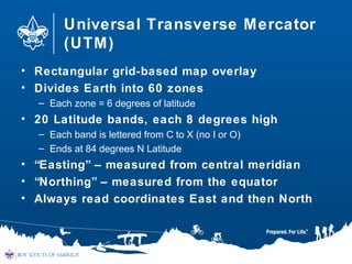 Universal Transverse Mercator
(UTM)
• Rectangular grid-based map overlay
• Divides Earth into 60 zones
– Each zone = 6 degrees of latitude
• 20 Latitude bands, each 8 degrees high
– Each band is lettered from C to X (no I or O)
– Ends at 84 degrees N Latitude
• “Easting” – measured from central meridian
• “Northing” – measured from the equator
• Always read coordinates East and then North
 