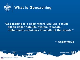 What is Geocaching
“Geocaching is a sport where you use a multi
billion dollar satellite system to locate
rubbermaid containers in middle of the woods.”
~ Anonymous
 