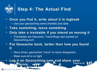 Step 4: The Actual Find
• Once you find it, write about it in logbook
– Use your geocaching name (handle) and date
• Take something, leave something
• Only take a trackable if you intend on moving it
– Trackables are Geocoins, Travel Bugs and tracked on
Geocaching.com
• Put Geocache back, better than how you found
it
– Many times, geocaches “move” or camo disappears
– Make sure lid is on tight
• Log it on Geocaching.com and share your
experience.
 