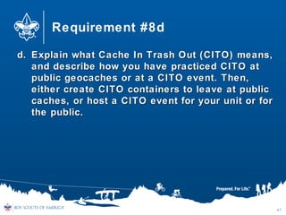 Requirement #8d
d.d. Explain what Cache In Trash Out (CITO) means,Explain what Cache In Trash Out (CITO) means,
and describe how you have practiced CITO atand describe how you have practiced CITO at
public geocaches or at a CITO event. Then,public geocaches or at a CITO event. Then,
either create CITO containers to leave at publiceither create CITO containers to leave at public
caches, or host a CITO event for your unit or forcaches, or host a CITO event for your unit or for
the public.the public.
47
 