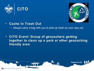 CITO
• Cache In Trash Out
– Always carry a bag with you to pick up trash on your way out
• CITO Event: Group of geocachers getting
together to clean up a park or other geocaching
friendly area
 