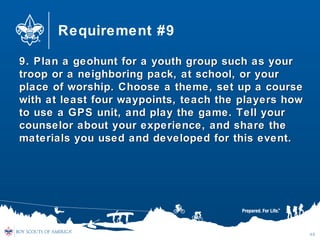 Requirement #9
9. Plan a geohunt for a youth group such as your9. Plan a geohunt for a youth group such as your
troop or a neighboring pack, at school, or yourtroop or a neighboring pack, at school, or your
place of worship. Choose a theme, set up a courseplace of worship. Choose a theme, set up a course
with at least four waypoints, teach the players howwith at least four waypoints, teach the players how
to use a GPS unit, and play the game. Tell yourto use a GPS unit, and play the game. Tell your
counselor about your experience, and share thecounselor about your experience, and share the
materials you used and developed for this event.materials you used and developed for this event.
49
 