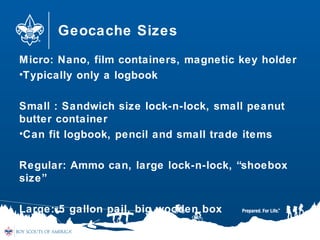 Geocache Sizes
Micro: Nano, film containers, magnetic key holder
•Typically only a logbook
Small : Sandwich size lock-n-lock, small peanut
butter container
•Can fit logbook, pencil and small trade items
Regular: Ammo can, large lock-n-lock, “shoebox
size”
Large: 5 gallon pail, big wooden box
 