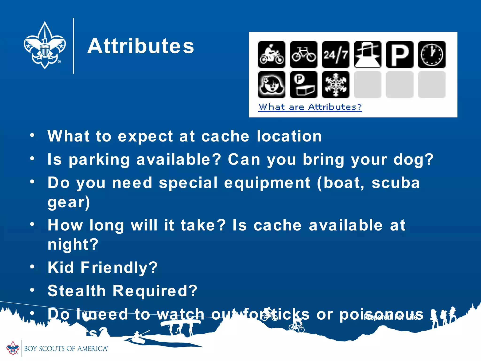 Attributes
• What to expect at cache location
• Is parking available? Can you bring your dog?
• Do you need special equipment (boat, scuba
gear)
• How long will it take? Is cache available at
night?
• Kid Friendly?
• Stealth Required?
• Do I need to watch out for ticks or poisonous
plants?
 