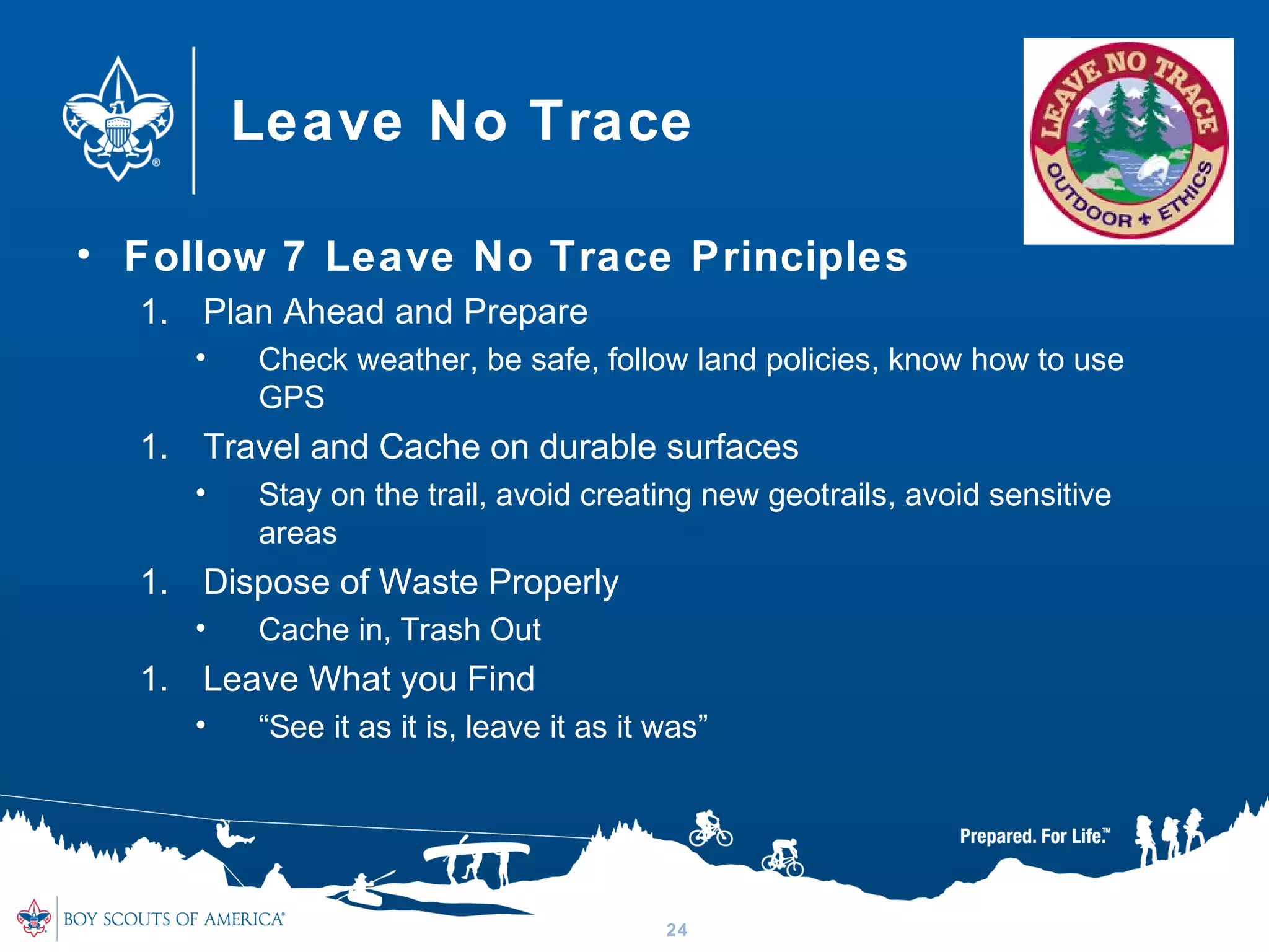 Leave No Trace
• Follow 7 Leave No Trace Principles
1. Plan Ahead and Prepare
• Check weather, be safe, follow land policies, know how to use
GPS
1. Travel and Cache on durable surfaces
• Stay on the trail, avoid creating new geotrails, avoid sensitive
areas
1. Dispose of Waste Properly
• Cache in, Trash Out
1. Leave What you Find
• “See it as it is, leave it as it was”
24
 