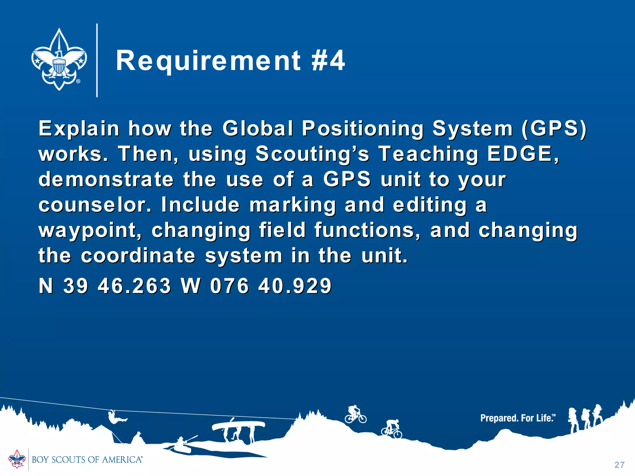 Requirement #4
Explain how the Global Positioning System (GPS)Explain how the Global Positioning System (GPS)
works. Then, using Scouting’s Teaching EDGE,works. Then, using Scouting’s Teaching EDGE,
demonstrate the use of a GPS unit to yourdemonstrate the use of a GPS unit to your
counselor. Include marking and editing acounselor. Include marking and editing a
waypoint, changing field functions, and changingwaypoint, changing field functions, and changing
the coordinate system in the unit.the coordinate system in the unit.
N 39 46.263 W 076 40.929N 39 46.263 W 076 40.929
27
 