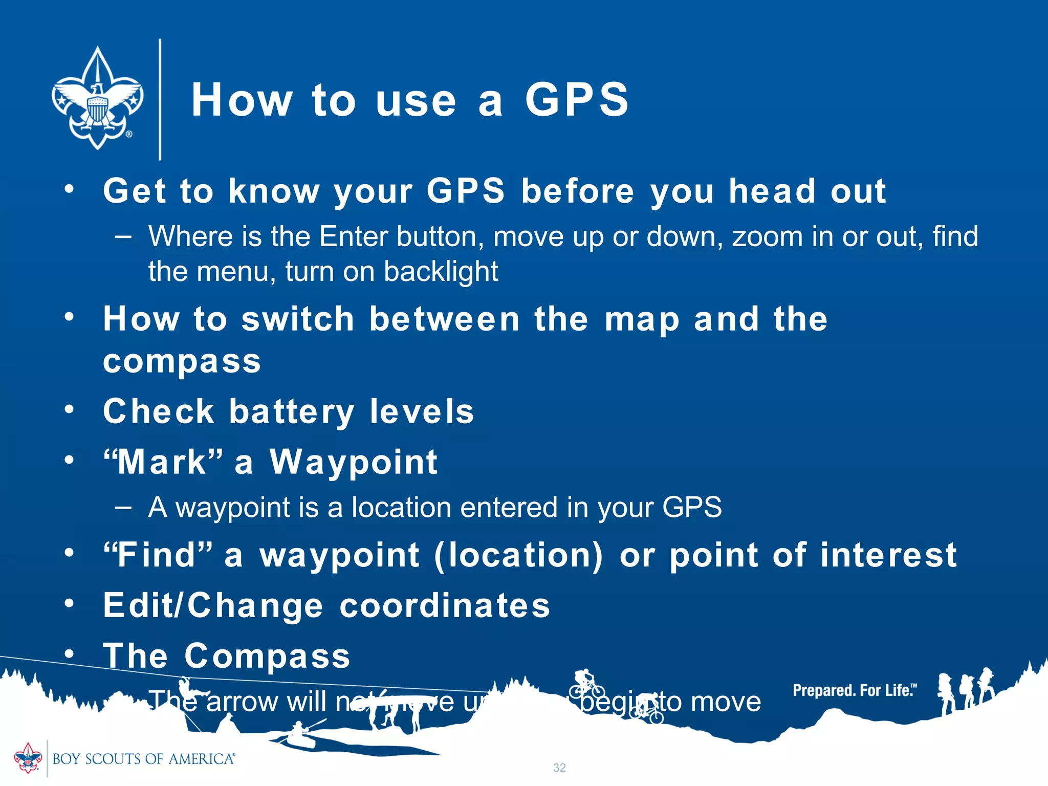 How to use a GPS
• Get to know your GPS before you head out
– Where is the Enter button, move up or down, zoom in or out, find
the menu, turn on backlight
• How to switch between the map and the
compass
• Check battery levels
• “Mark” a Waypoint
– A waypoint is a location entered in your GPS
• “Find” a waypoint (location) or point of interest
• Edit/Change coordinates
• The Compass
– The arrow will not move until you begin to move
32
 