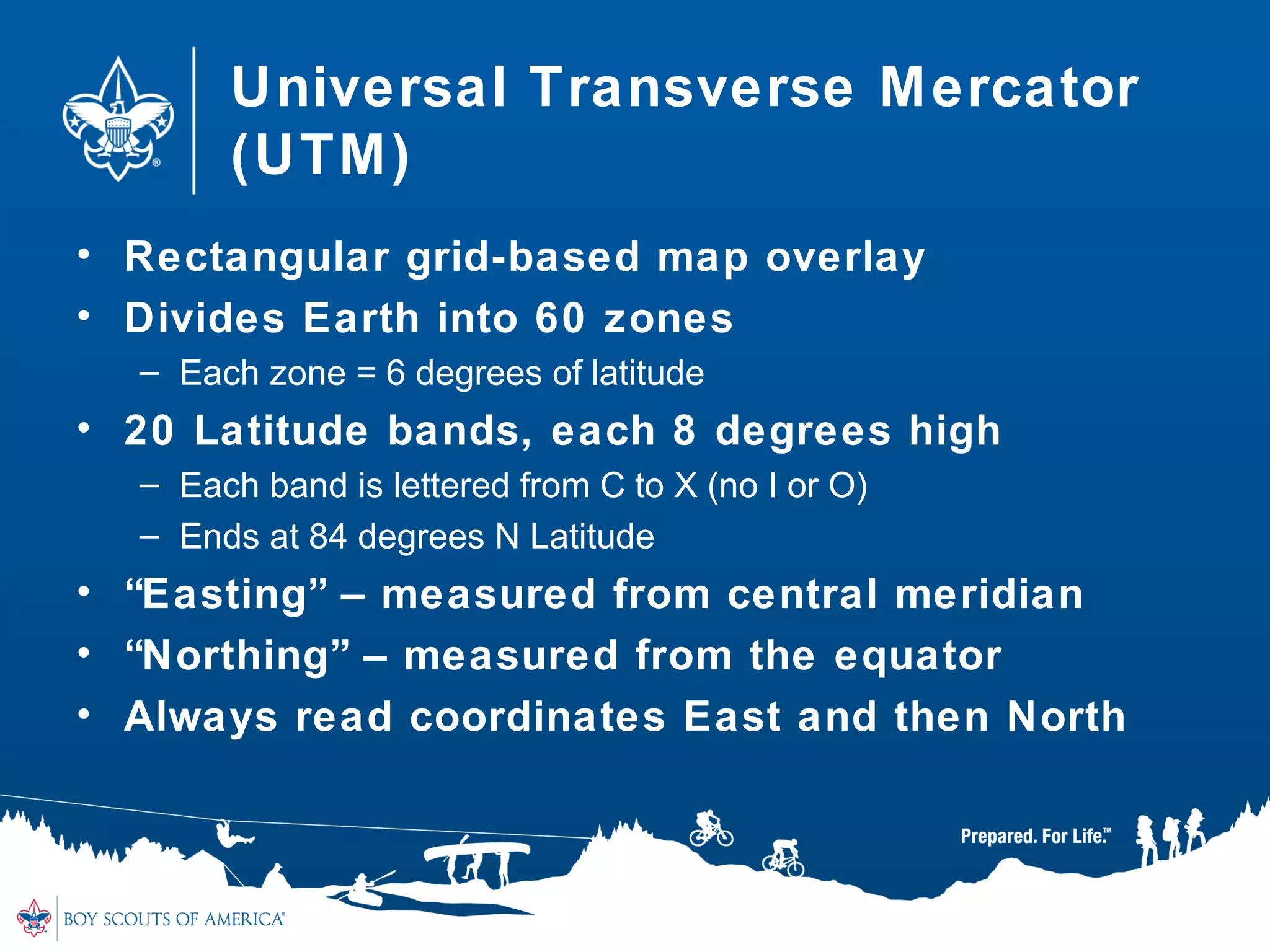 Universal Transverse Mercator
(UTM)
• Rectangular grid-based map overlay
• Divides Earth into 60 zones
– Each zone = 6 degrees of latitude
• 20 Latitude bands, each 8 degrees high
– Each band is lettered from C to X (no I or O)
– Ends at 84 degrees N Latitude
• “Easting” – measured from central meridian
• “Northing” – measured from the equator
• Always read coordinates East and then North
 