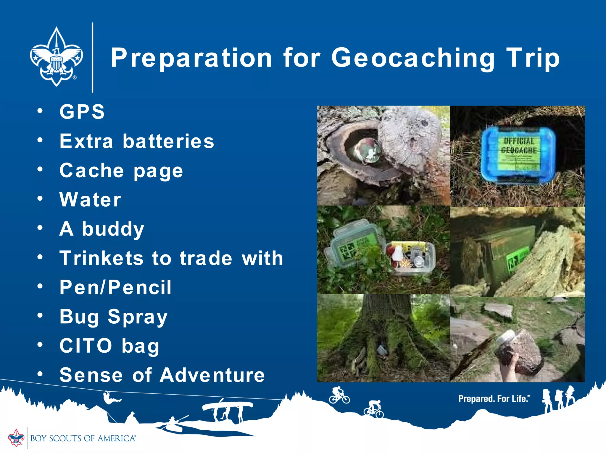 Preparation for Geocaching Trip
• GPS
• Extra batteries
• Cache page
• Water
• A buddy
• Trinkets to trade with
• Pen/Pencil
• Bug Spray
• CITO bag
• Sense of Adventure
 