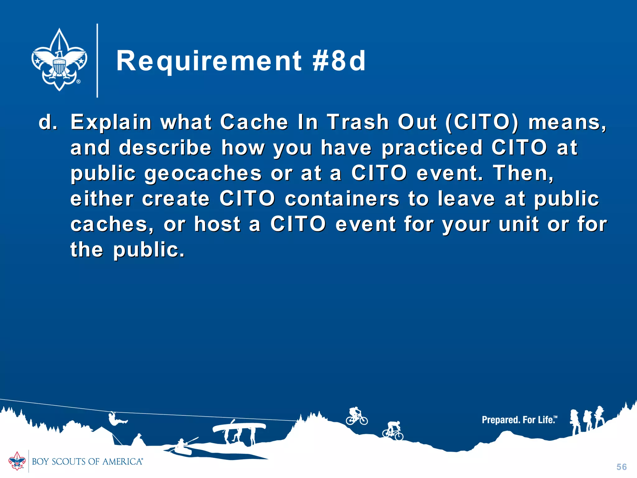 Requirement #8d
d.d. Explain what Cache In Trash Out (CITO) means,Explain what Cache In Trash Out (CITO) means,
and describe how you have practiced CITO atand describe how you have practiced CITO at
public geocaches or at a CITO event. Then,public geocaches or at a CITO event. Then,
either create CITO containers to leave at publiceither create CITO containers to leave at public
caches, or host a CITO event for your unit or forcaches, or host a CITO event for your unit or for
the public.the public.
56
 
