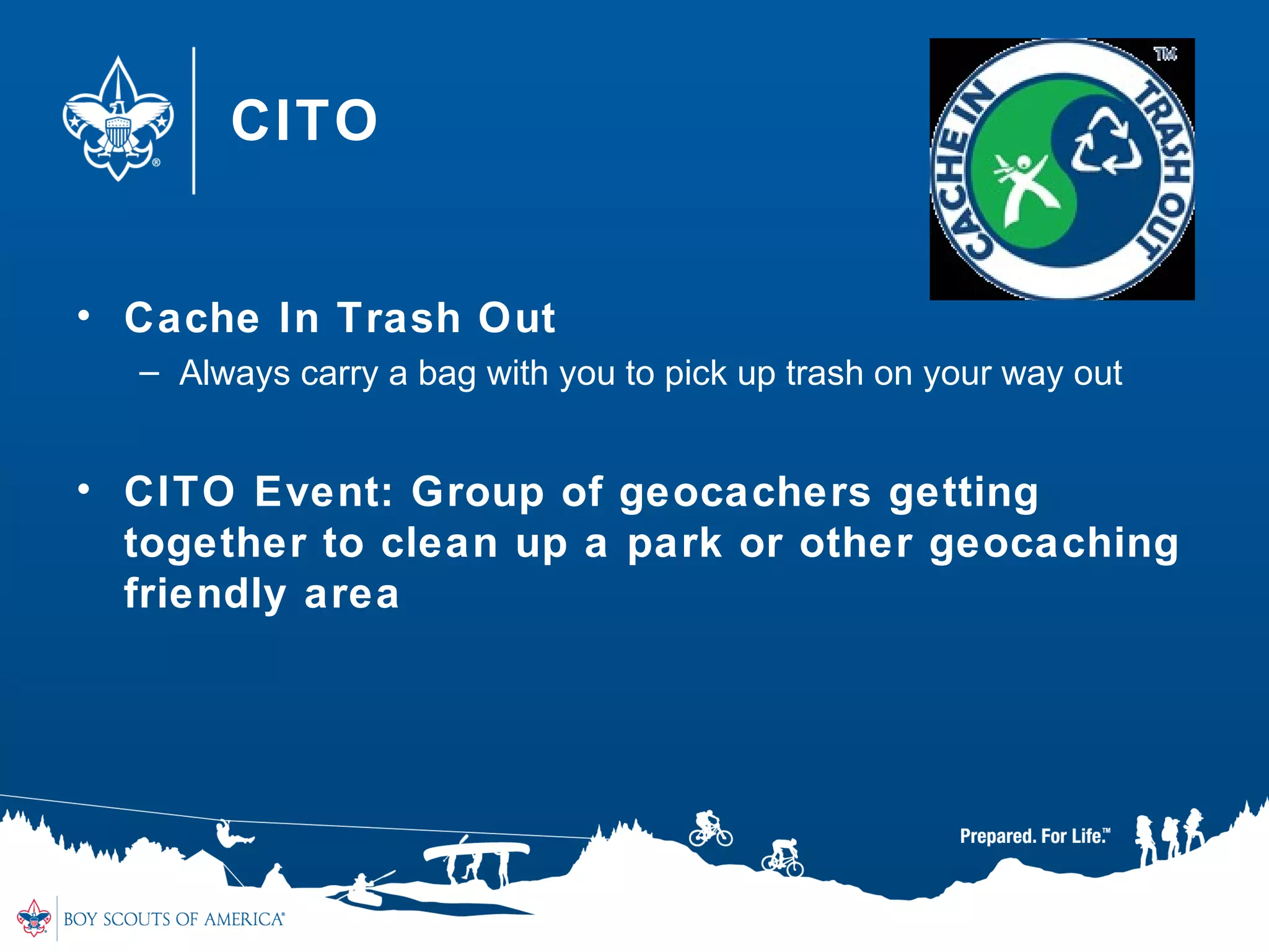 CITO
• Cache In Trash Out
– Always carry a bag with you to pick up trash on your way out
• CITO Event: Group of geocachers getting
together to clean up a park or other geocaching
friendly area
 