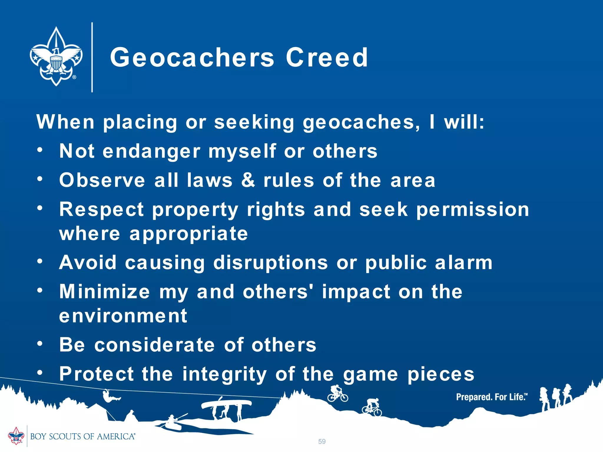 Geocachers Creed
When placing or seeking geocaches, I will:
• Not endanger myself or others
• Observe all laws & rules of the area
• Respect property rights and seek permission
where appropriate
• Avoid causing disruptions or public alarm
• Minimize my and others' impact on the
environment
• Be considerate of others
• Protect the integrity of the game pieces
59
 