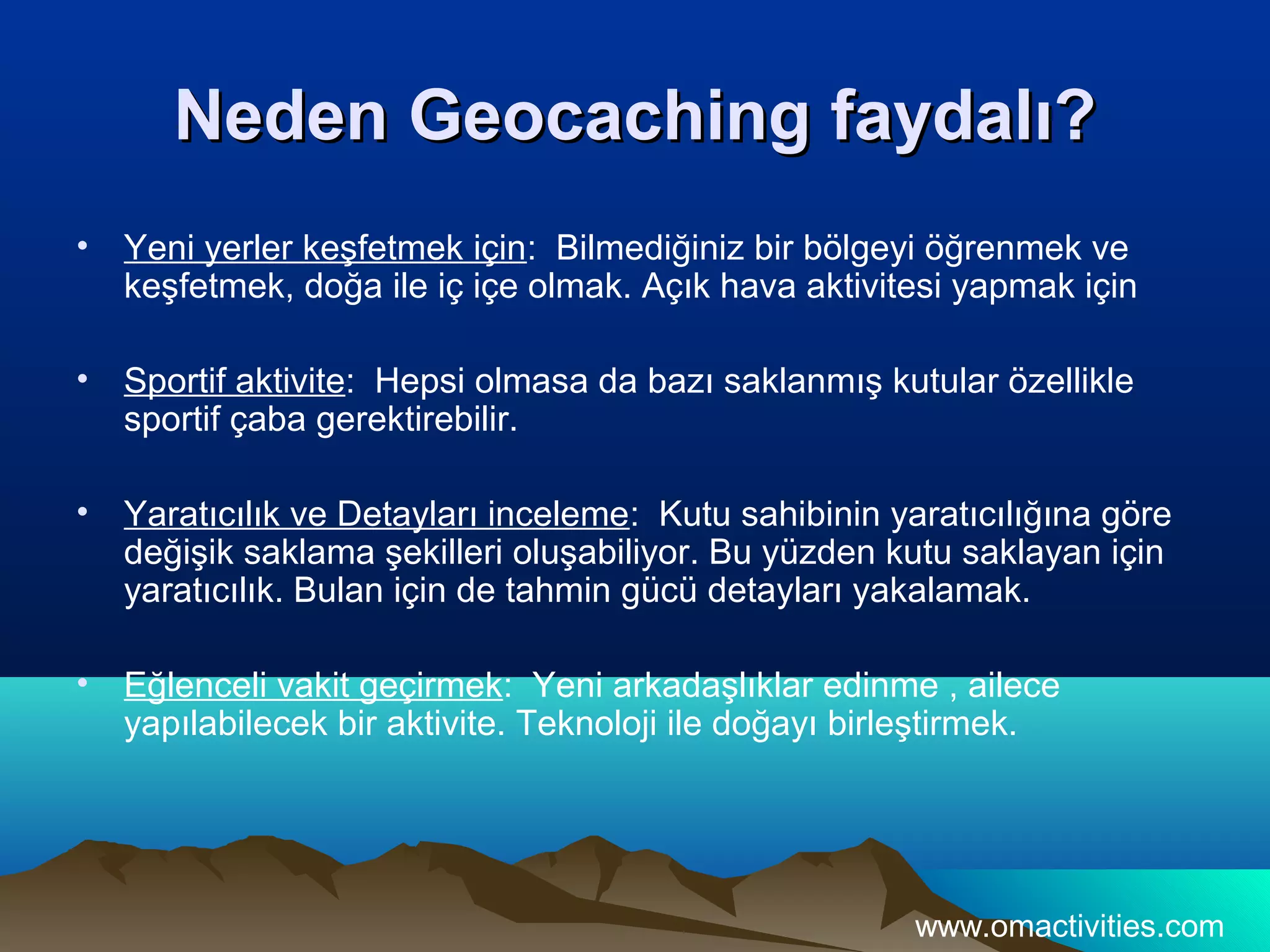 Neden Geocaching faydalı?
•   Yeni yerler keşfetmek için: Bilmediğiniz bir bölgeyi öğrenmek ve
    keşfetmek, doğa ile iç içe olmak. Açık hava aktivitesi yapmak için

•   Sportif aktivite: Hepsi olmasa da bazı saklanmış kutular özellikle
    sportif çaba gerektirebilir.

•   Yaratıcılık ve Detayları inceleme: Kutu sahibinin yaratıcılığına göre
    değişik saklama şekilleri oluşabiliyor. Bu yüzden kutu saklayan için
    yaratıcılık. Bulan için de tahmin gücü detayları yakalamak.

•   Eğlenceli vakit geçirmek: Yeni arkadaşlıklar edinme , ailece
    yapılabilecek bir aktivite. Teknoloji ile doğayı birleştirmek.




                                                        www.omactivities.com
 