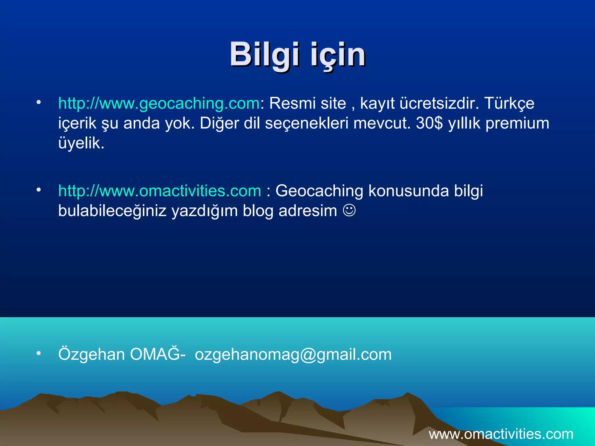 Bilgi için
•   http://www.geocaching.com: Resmi site , kayıt ücretsizdir. Türkçe
    içerik şu anda yok. Diğer dil seçenekleri mevcut. 30$ yıllık premium
    üyelik.

•   http://www.omactivities.com : Geocaching konusunda bilgi
    bulabileceğiniz yazdığım blog adresim 




•   Özgehan OMAĞ- ozgehanomag@gmail.com



                                                       www.omactivities.com
 