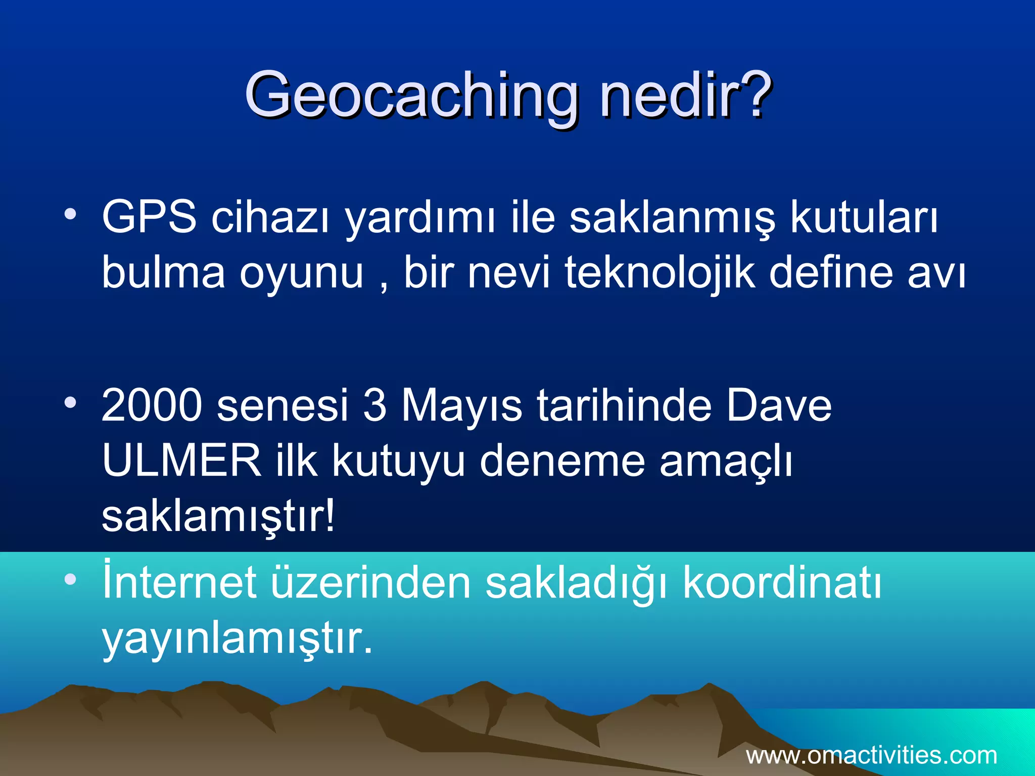 Geocaching nedir?
• GPS cihazı yardımı ile saklanmış kutuları
  bulma oyunu , bir nevi teknolojik define avı

• 2000 senesi 3 Mayıs tarihinde Dave
  ULMER ilk kutuyu deneme amaçlı
  saklamıştır!
• İnternet üzerinden sakladığı koordinatı
  yayınlamıştır.

                                  www.omactivities.com
 