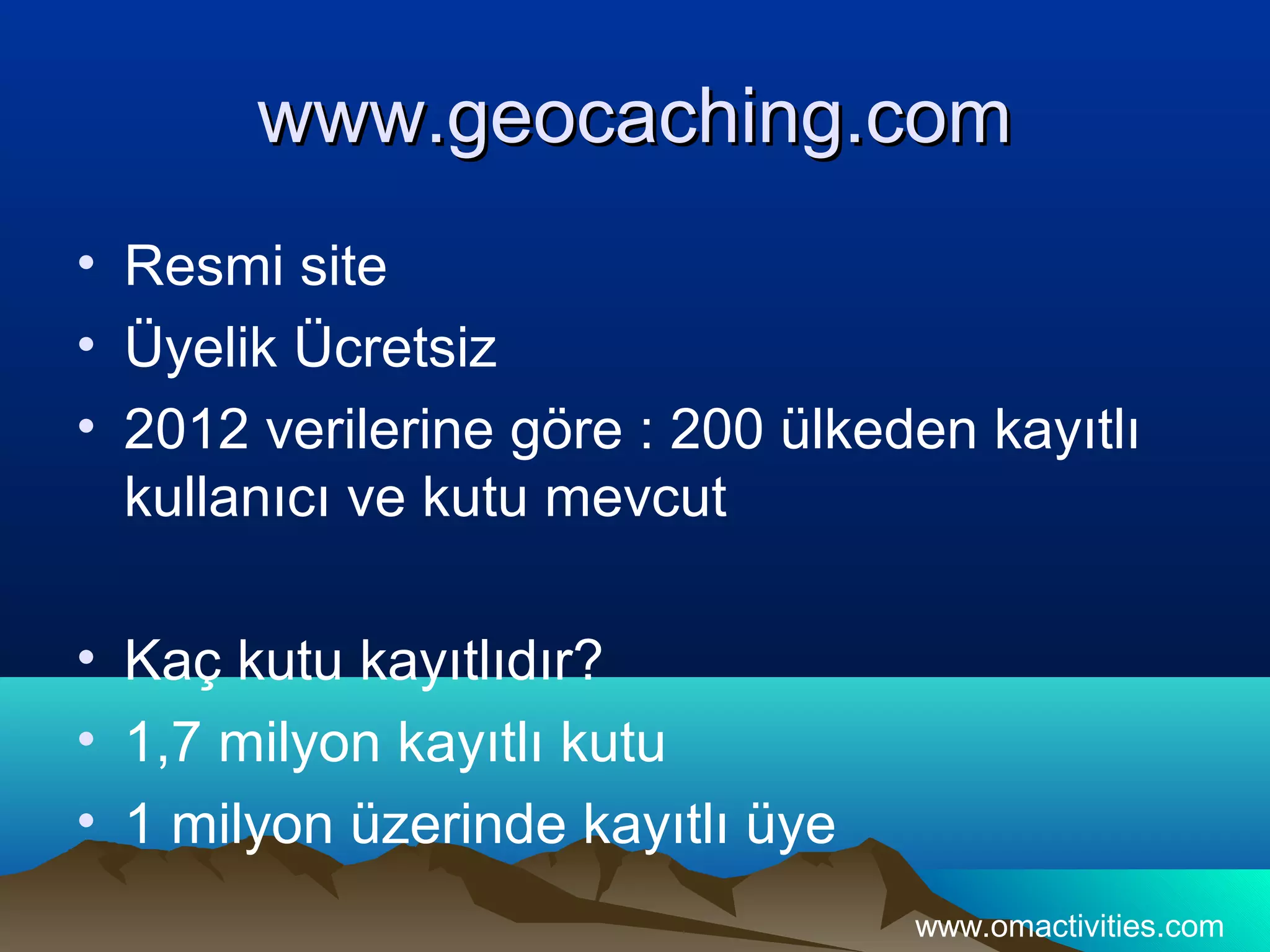www.geocaching.com
• Resmi site
• Üyelik Ücretsiz
• 2012 verilerine göre : 200 ülkeden kayıtlı
  kullanıcı ve kutu mevcut

• Kaç kutu kayıtlıdır?
• 1,7 milyon kayıtlı kutu
• 1 milyon üzerinde kayıtlı üye
                                  www.omactivities.com
 