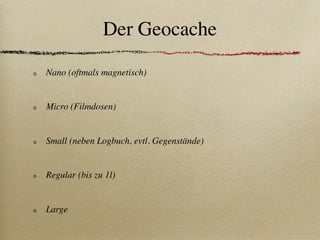 Der Geocache

Nano (oftmals magnetisch)


Micro (Filmdosen)


Small (neben Logbuch, evtl. Gegenstände)


Regular (bis zu 1l)


Large
 