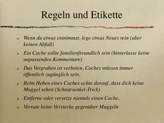 Regeln und Etikette

Wenn du etwas entnimmst, lege etwas Neues rein (aber
keinen Abfall)
Ein Cache sollte familienfreundlich sein (hinterlasse keine
unpassenden Kommentare)
Das Vergraben ist verboten, Caches müssen immer
öffentlich zugänglich sein.
Beim Heben eines Caches achte darauf, dass dich keine
Muggel sehen (Schnürsenkel-Trick)
Entferne oder versetze niemals einen Cache.
Verrate keine Verstecke gegenüber Muggeln
 
