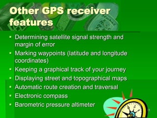 11
Other GPS receiver
features
 Determining satellite signal strength and
margin of error
 Marking waypoints (latitude and longitude
coordinates)
 Keeping a graphical track of your journey
 Displaying street and topographical maps
 Automatic route creation and traversal
 Electronic compass
 Barometric pressure altimeter
 