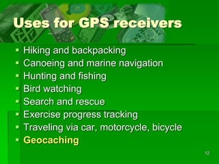 12
Uses for GPS receivers
 Hiking and backpacking
 Canoeing and marine navigation
 Hunting and fishing
 Bird watching
 Search and rescue
 Exercise progress tracking
 Traveling via car, motorcycle, bicycle
 Geocaching
 