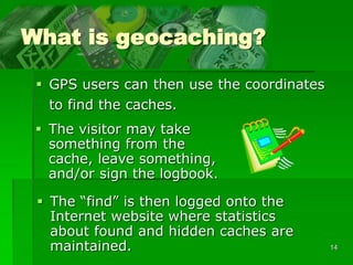 14
What is geocaching?
 GPS users can then use the coordinates
to find the caches.
 The visitor may take
something from the
cache, leave something,
and/or sign the logbook.
 The “find” is then logged onto the
Internet website where statistics
about found and hidden caches are
maintained.
 