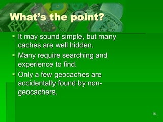 15
What’s the point?
 It may sound simple, but many
caches are well hidden.
 Many require searching and
experience to find.
 Only a few geocaches are
accidentally found by non-
geocachers.
 