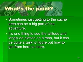 16
What’s the point?
 Sometimes just getting to the cache
area can be a big part of the
adventure.
 It's one thing to see the latitude and
longitude plotted on a map, but it can
be quite a task to figure out how to
get from here to there.
 