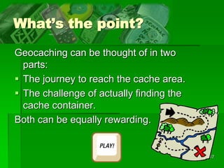 17
What’s the point?
Geocaching can be thought of in two
parts:
 The journey to reach the cache area.
 The challenge of actually finding the
cache container.
Both can be equally rewarding.
 