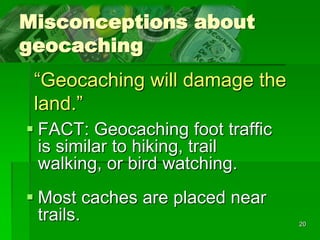 20
Misconceptions about
geocaching
 FACT: Geocaching foot traffic
is similar to hiking, trail
walking, or bird watching.
 Most caches are placed near
trails.
“Geocaching will damage the
land.”
 